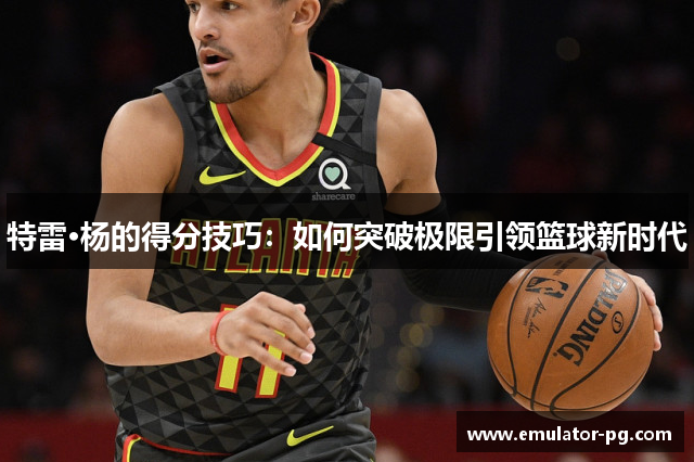 特雷·杨的得分技巧：如何突破极限引领篮球新时代