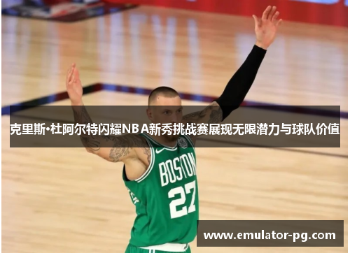 克里斯·杜阿尔特闪耀NBA新秀挑战赛展现无限潜力与球队价值