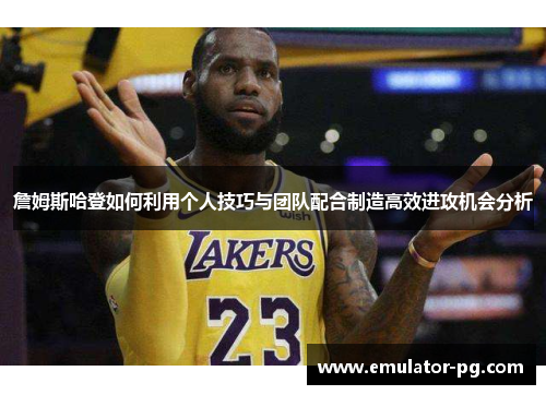 詹姆斯哈登如何利用个人技巧与团队配合制造高效进攻机会分析
