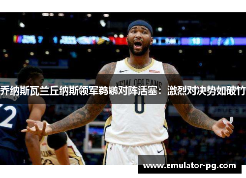 乔纳斯瓦兰丘纳斯领军鹈鹕对阵活塞：激烈对决势如破竹