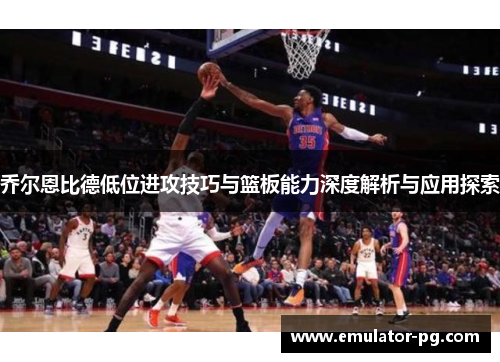 乔尔恩比德低位进攻技巧与篮板能力深度解析与应用探索