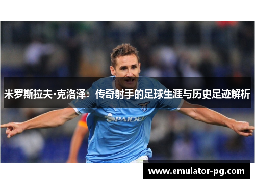 米罗斯拉夫·克洛泽：传奇射手的足球生涯与历史足迹解析