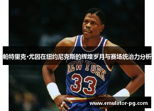 帕特里克·尤因在纽约尼克斯的辉煌岁月与赛场统治力分析