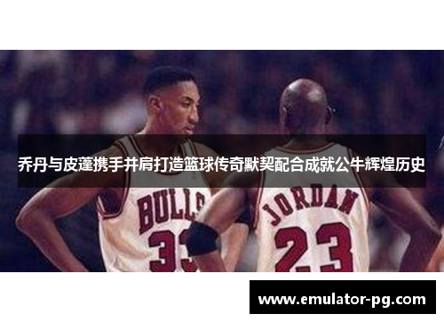 乔丹与皮蓬携手并肩打造篮球传奇默契配合成就公牛辉煌历史