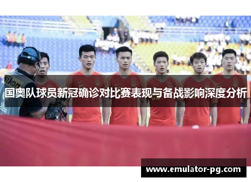 国奥队球员新冠确诊对比赛表现与备战影响深度分析