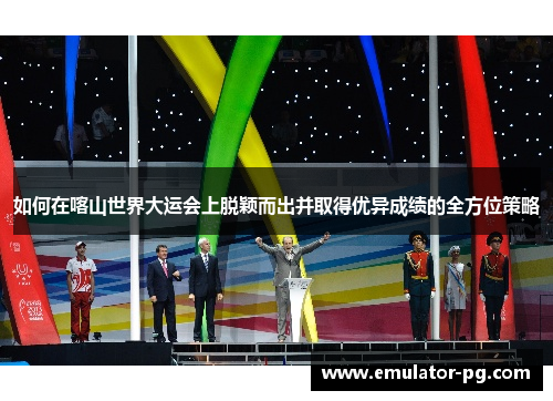 如何在喀山世界大运会上脱颖而出并取得优异成绩的全方位策略