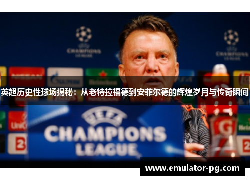 英超历史性球场揭秘：从老特拉福德到安菲尔德的辉煌岁月与传奇瞬间