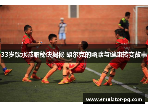 33岁饮水减脂秘诀揭秘 胡尔克的幽默与健康转变故事
