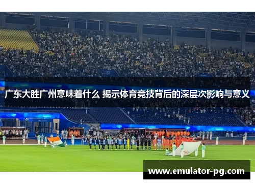 广东大胜广州意味着什么 揭示体育竞技背后的深层次影响与意义