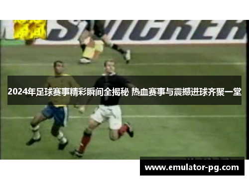 2024年足球赛事精彩瞬间全揭秘 热血赛事与震撼进球齐聚一堂 2024年足球赛事精彩瞬间全揭秘 热血赛事与震撼进球齐聚一堂
