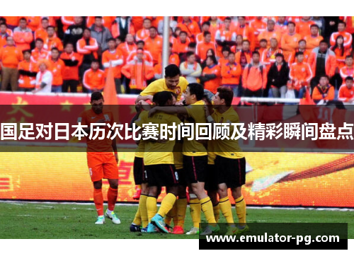 国足对日本历次比赛时间回顾及精彩瞬间盘点