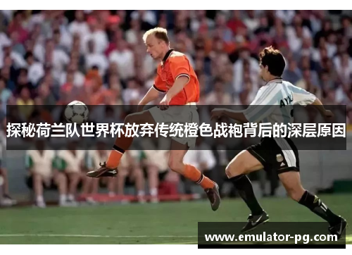 探秘荷兰队世界杯放弃传统橙色战袍背后的深层原因