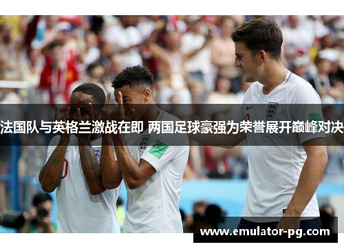 法国队与英格兰激战在即 两国足球豪强为荣誉展开巅峰对决